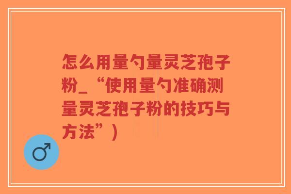 怎么用量勺量灵芝孢子粉_“使用量勺准确测量灵芝孢子粉的技巧与方法”)
