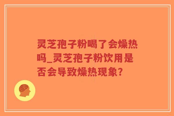 灵芝孢子粉喝了会燥热吗_灵芝孢子粉饮用是否会导致燥热现象？