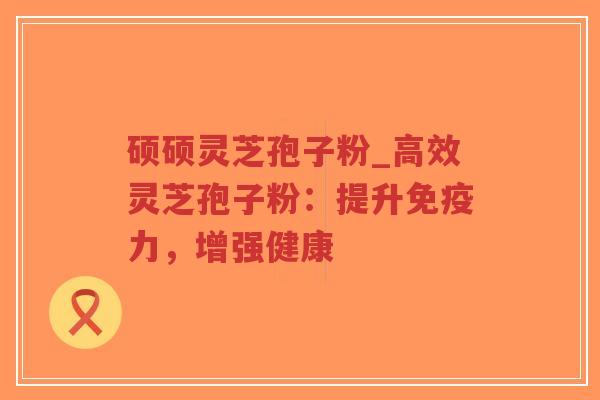 硕硕灵芝孢子粉_高效灵芝孢子粉：提升免疫力，增强健康