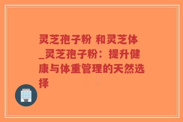 灵芝孢子粉 和灵芝体_灵芝孢子粉：提升健康与体重管理的天然选择