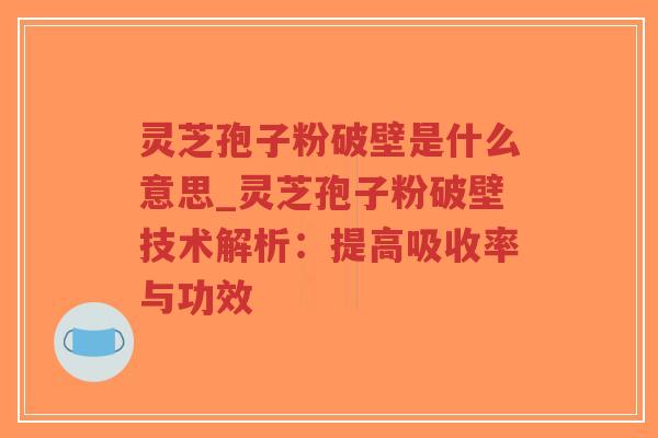 灵芝孢子粉破壁是什么意思_灵芝孢子粉破壁技术解析：提高吸收率与功效