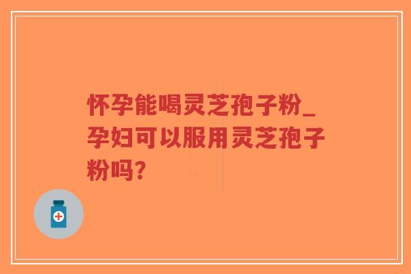 怀孕能喝灵芝孢子粉_孕妇可以服用灵芝孢子粉吗？