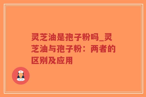 灵芝油是孢子粉吗_灵芝油与孢子粉：两者的区别及应用