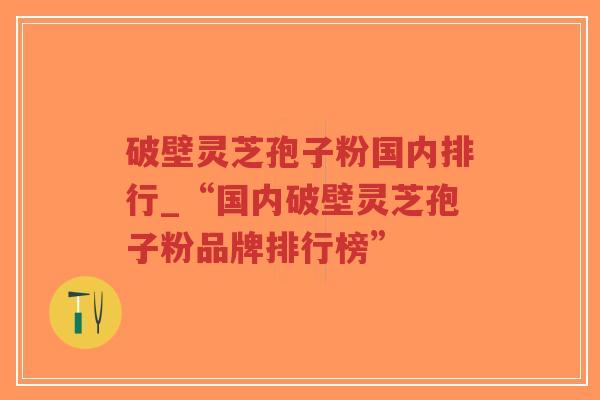 破壁灵芝孢子粉国内排行_“国内破壁灵芝孢子粉品牌排行榜”