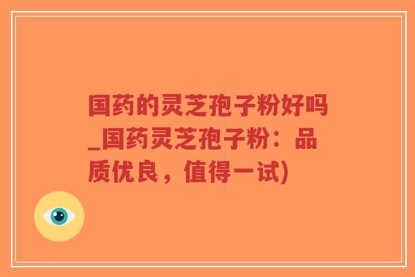 国药的灵芝孢子粉好吗_国药灵芝孢子粉：品质优良，值得一试)