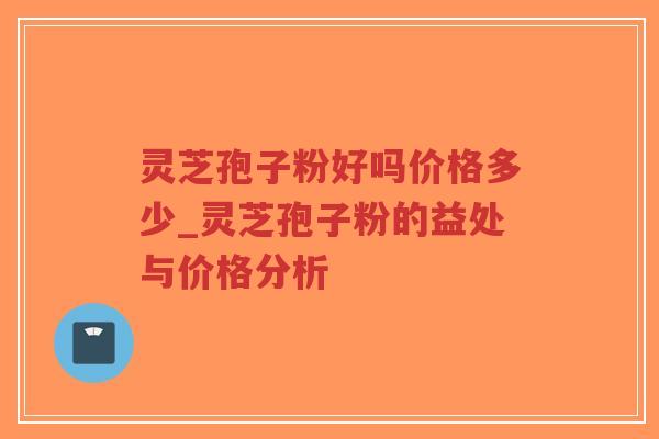 灵芝孢子粉好吗价格多少_灵芝孢子粉的益处与价格分析