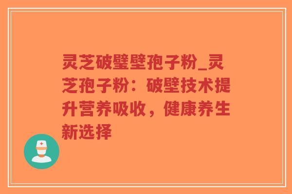 灵芝破璧壁孢子粉_灵芝孢子粉：破壁技术提升营养吸收，健康养生新选择