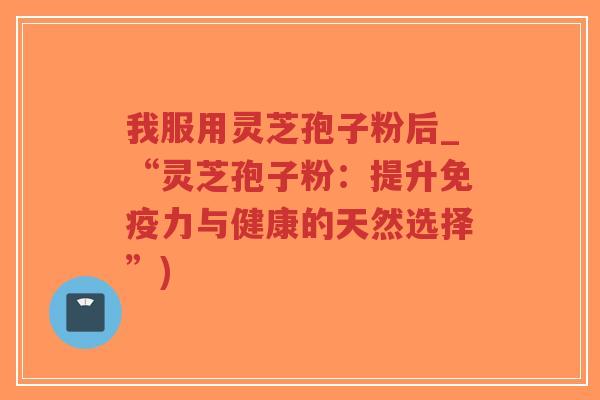 我服用灵芝孢子粉后_“灵芝孢子粉：提升免疫力与健康的天然选择”)