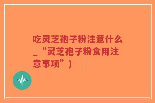 吃灵芝孢子粉注意什么_“灵芝孢子粉食用注意事项”)