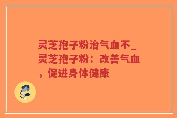 灵芝孢子粉治气血不_灵芝孢子粉：改善气血，促进身体健康