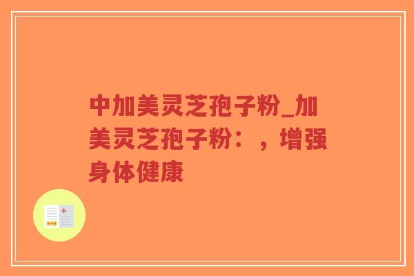 中加美灵芝孢子粉_加美灵芝孢子粉：，增强身体健康