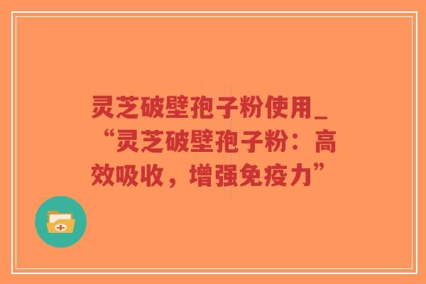 灵芝破壁孢子粉使用_“灵芝破壁孢子粉：高效吸收，增强免疫力”