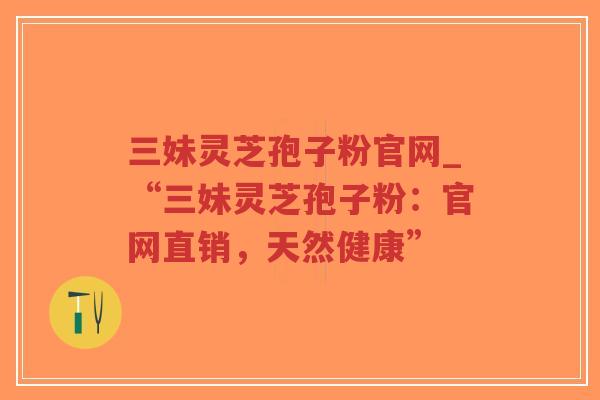 三妹灵芝孢子粉官网_“三妹灵芝孢子粉：官网直销，天然健康”