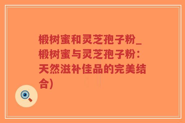 椴树蜜和灵芝孢子粉_椴树蜜与灵芝孢子粉：天然滋补佳品的完美结合)
