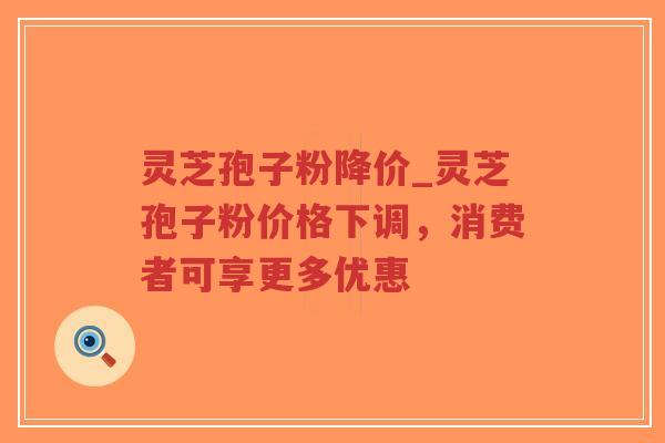 灵芝孢子粉降价_灵芝孢子粉价格下调，消费者可享更多优惠