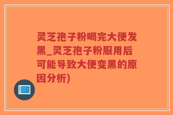 灵芝孢子粉喝完大便发黑_灵芝孢子粉服用后可能导致大便变黑的原因分析)
