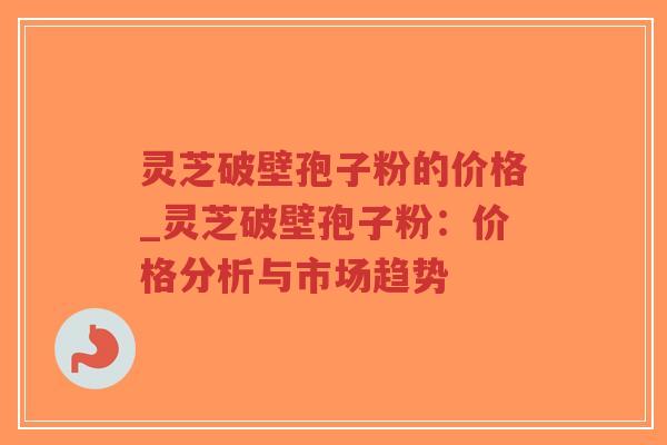 灵芝破壁孢子粉的价格_灵芝破壁孢子粉：价格分析与市场趋势