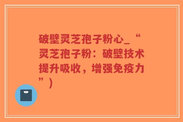 破壁灵芝孢子粉心_“灵芝孢子粉：破壁技术提升吸收，增强免疫力”)