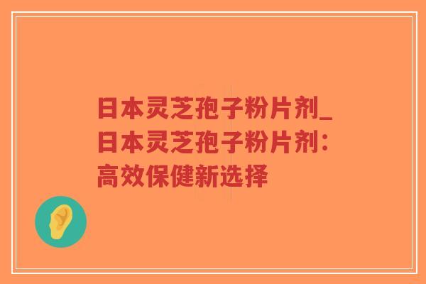 日本灵芝孢子粉片剂_日本灵芝孢子粉片剂：高效保健新选择