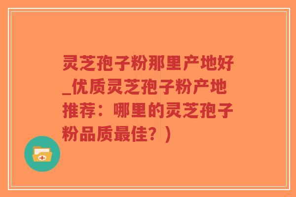 灵芝孢子粉那里产地好_优质灵芝孢子粉产地推荐：哪里的灵芝孢子粉品质最佳？)