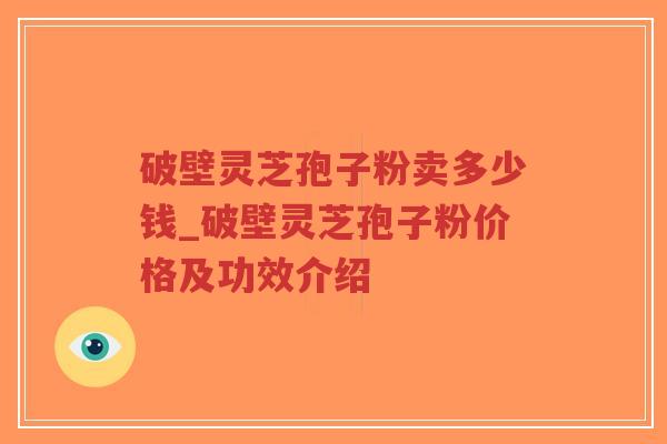破壁灵芝孢子粉卖多少钱_破壁灵芝孢子粉价格及功效介绍