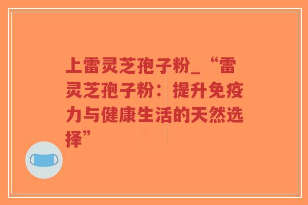 上雷灵芝孢子粉_“雷灵芝孢子粉：提升免疫力与健康生活的天然选择”