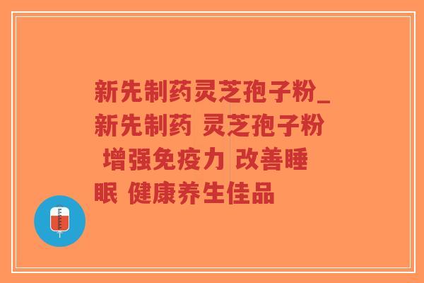 新先制药灵芝孢子粉_新先制药 灵芝孢子粉 增强免疫力 改善睡眠 健康养生佳品