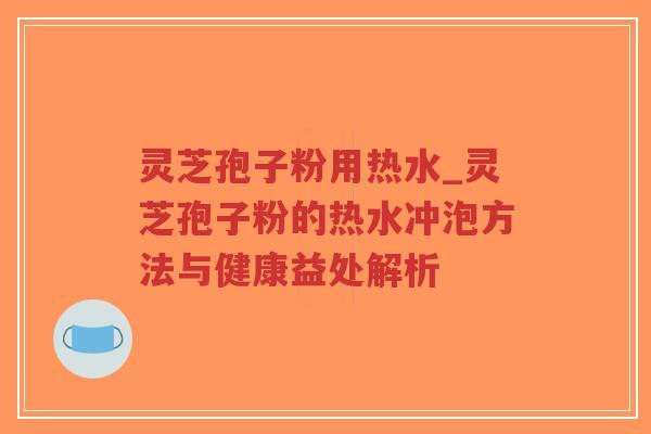 灵芝孢子粉用热水_灵芝孢子粉的热水冲泡方法与健康益处解析