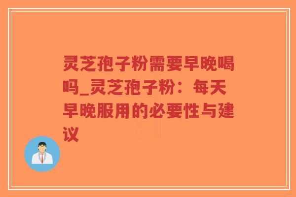 灵芝孢子粉需要早晚喝吗_灵芝孢子粉：每天早晚服用的必要性与建议