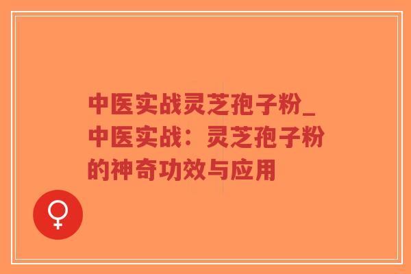 中医实战灵芝孢子粉_中医实战：灵芝孢子粉的神奇功效与应用