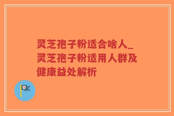 灵芝孢子粉适合啥人_灵芝孢子粉适用人群及健康益处解析