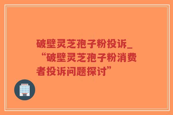 破壁灵芝孢子粉投诉_“破壁灵芝孢子粉消费者投诉问题探讨”