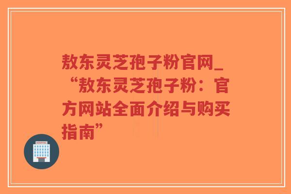 敖东灵芝孢子粉官网_“敖东灵芝孢子粉：官方网站全面介绍与购买指南”