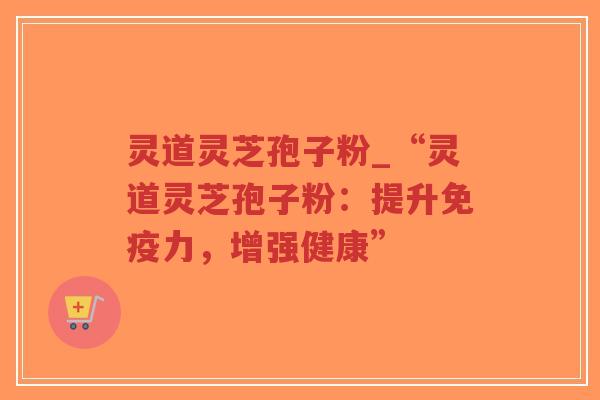 灵道灵芝孢子粉_“灵道灵芝孢子粉：提升免疫力，增强健康”