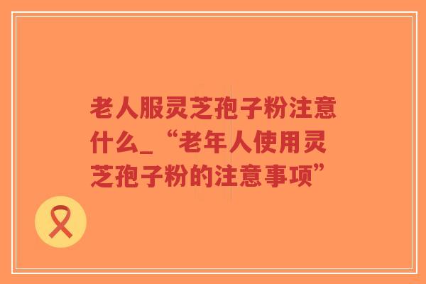 老人服灵芝孢子粉注意什么_“老年人使用灵芝孢子粉的注意事项”