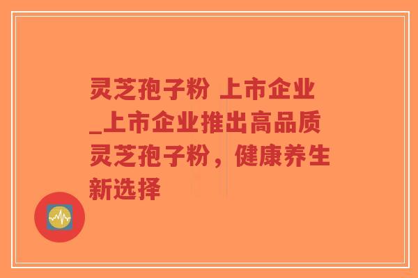 灵芝孢子粉 上市企业_上市企业推出高品质灵芝孢子粉，健康养生新选择