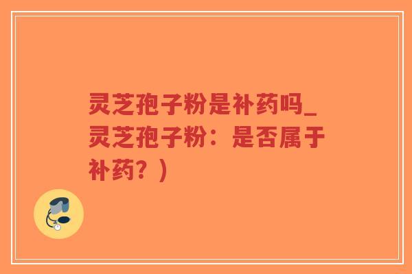 灵芝孢子粉是补药吗_灵芝孢子粉：是否属于补药？)