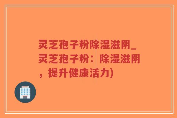 灵芝孢子粉除湿滋阴_灵芝孢子粉：除湿滋阴，提升健康活力)