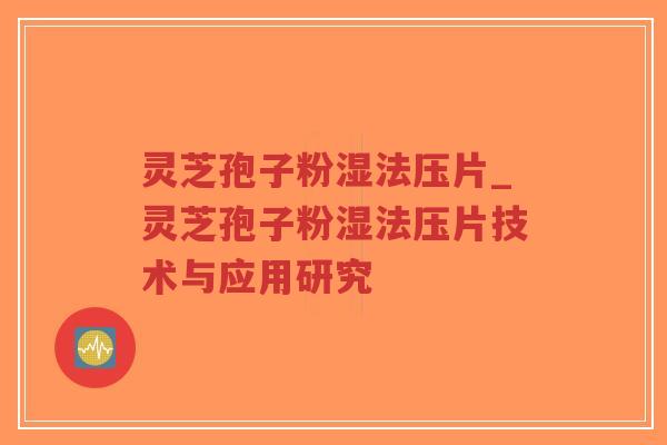 灵芝孢子粉湿法压片_灵芝孢子粉湿法压片技术与应用研究