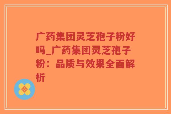 广药集团灵芝孢子粉好吗_广药集团灵芝孢子粉：品质与效果全面解析