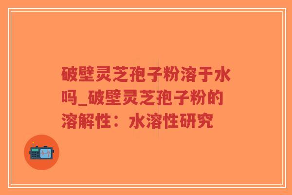 破壁灵芝孢子粉溶于水吗_破壁灵芝孢子粉的溶解性：水溶性研究