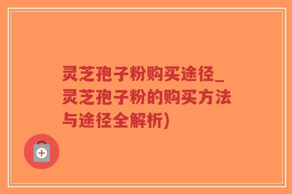 灵芝孢子粉购买途径_灵芝孢子粉的购买方法与途径全解析)