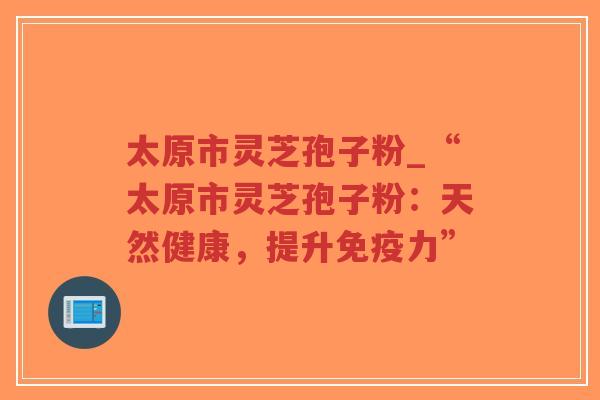 太原市灵芝孢子粉_“太原市灵芝孢子粉：天然健康，提升免疫力”