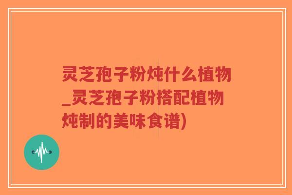 灵芝孢子粉炖什么植物_灵芝孢子粉搭配植物炖制的美味食谱)