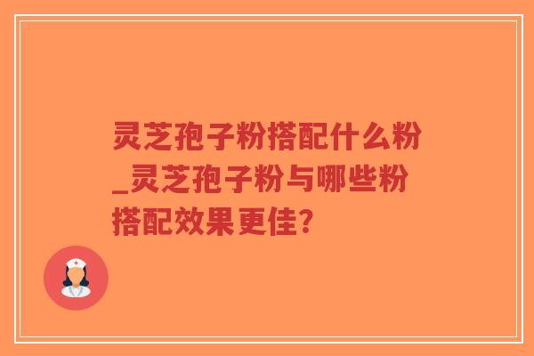 灵芝孢子粉搭配什么粉_灵芝孢子粉与哪些粉搭配效果更佳？