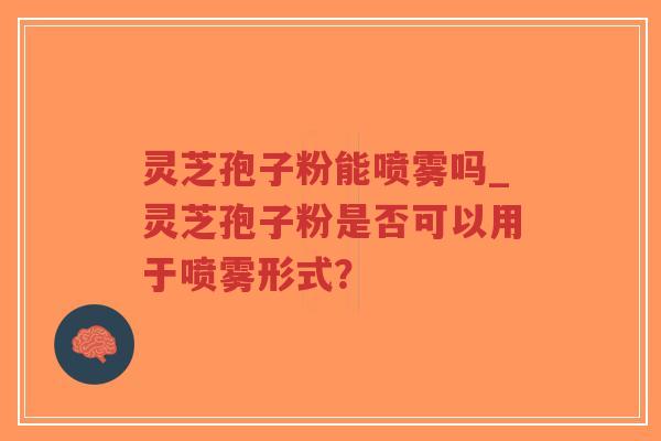 灵芝孢子粉能喷雾吗_灵芝孢子粉是否可以用于喷雾形式？