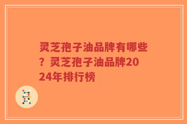 灵芝孢子油品牌有哪些？灵芝孢子油品牌2024年排行榜