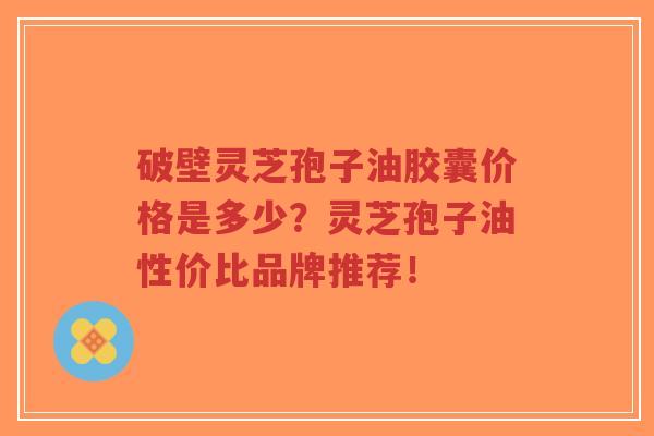 破壁灵芝孢子油胶囊价格是多少？灵芝孢子油性价比品牌推荐！