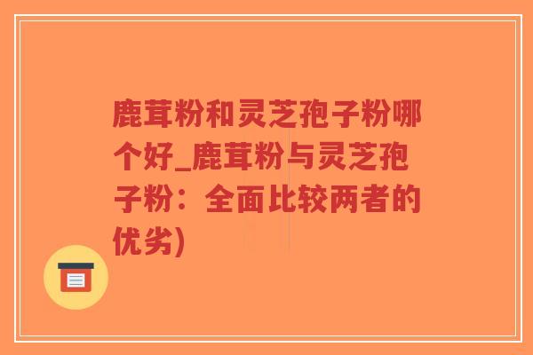 鹿茸粉和灵芝孢子粉哪个好_鹿茸粉与灵芝孢子粉：全面比较两者的优劣)