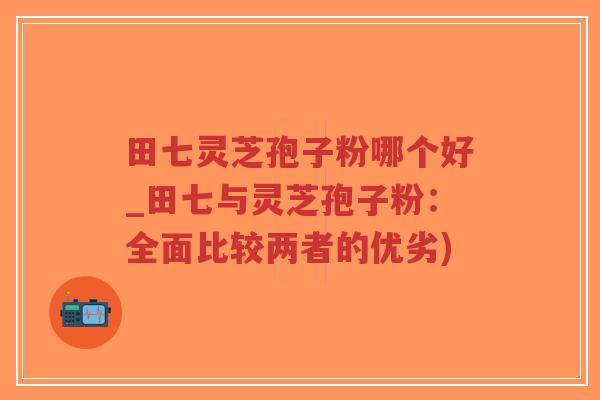 田七灵芝孢子粉哪个好_田七与灵芝孢子粉：全面比较两者的优劣)